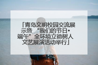 青岛文明校园交流展示暨 “我们的节日•端午”全环境立德树人文艺展演活动举行