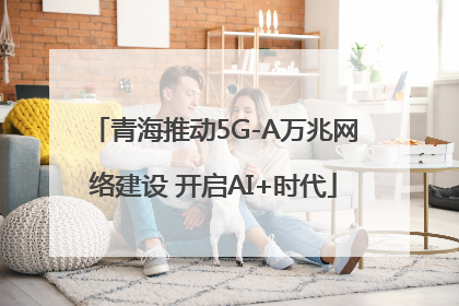 青海推动5G-A万兆网络建设 开启AI+时代
