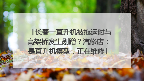 长春一直升机被拖运时与高架桥发生剐蹭？汽修店：是直升机模型，正在维修