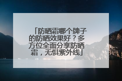 防晒霜哪个牌子的防晒效果好？多方位全面分享防晒霜，无惧紫外线