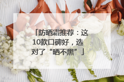 防晒霜推荐：这10款口碑好，选对了“晒不黑”