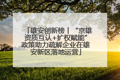 雄安创新榜丨“京雄资质互认+扩权赋能”政策助力疏解企业在雄安新区落地运营