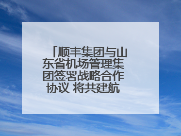 顺丰集团与山东省机场管理集团签署战略合作协议 将共建航空物流新生态
