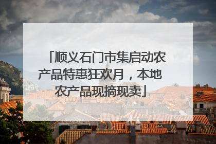 顺义石门市集启动农产品特惠狂欢月，本地农产品现摘现卖