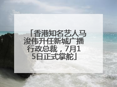 香港知名艺人马浚伟升任新城广播行政总裁，7月15日正式掌舵