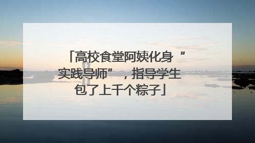 高校食堂阿姨化身“实践导师”，指导学生包了上千个粽子