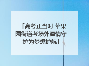 高考正当时 苹果园街道考场外温情守护为梦想护航