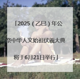 2025（乙巳）年公祭中华人文始祖伏羲大典将于6月21日举行