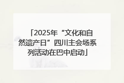 2025年“文化和自然遗产日”四川主会场系列活动在巴中启动