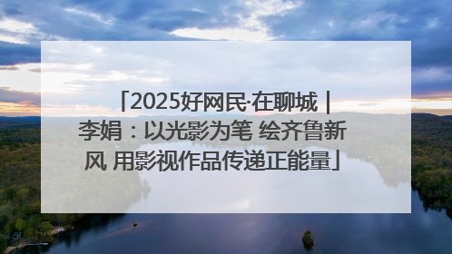 2025好网民·在聊城｜李娟：以光影为笔 绘齐鲁新风 用影视作品传递正能量