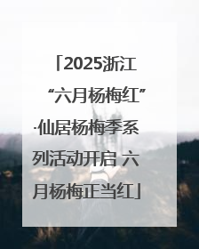 2025浙江“六月杨梅红”·仙居杨梅季系列活动开启 六月杨梅正当红