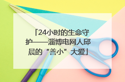 24小时的生命守护——淄博电网人邱晨的“善小”大爱